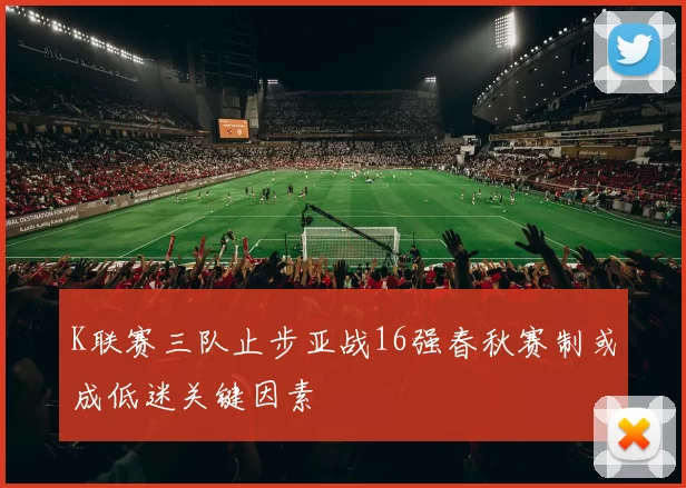 K联赛三队止步亚战16强春秋赛制或成低迷关键因素