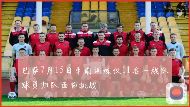巴萨7月15日季前训练仅11名一线队球员归队面临挑战