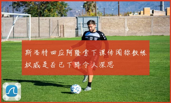 斯洛特回应阿隆索下课传闻称教练权威是否已下降令人深思