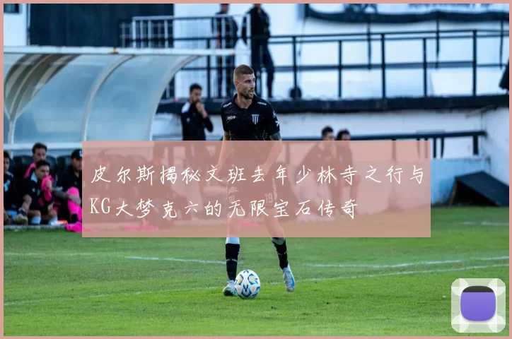 皮尔斯揭秘文班去年少林寺之行与KG大梦克六的无限宝石传奇