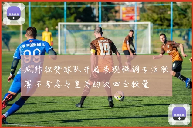 瓜帅称赞球队开局表现强调专注联赛不考虑与皇马的次回合较量