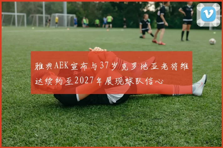 雅典AEK宣布与37岁克罗地亚老将维达续约至2027年展现球队信心