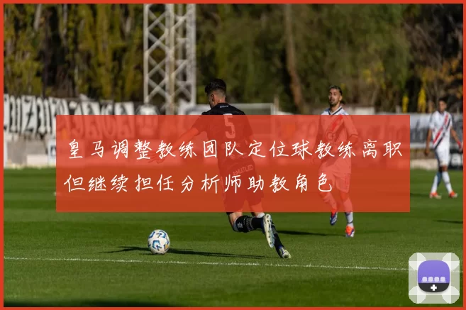 皇马调整教练团队定位球教练离职但继续担任分析师助教角色