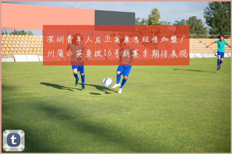 深圳青年人后卫高康浩租借加盟广州蒲公英身披16号新赛季期待表现