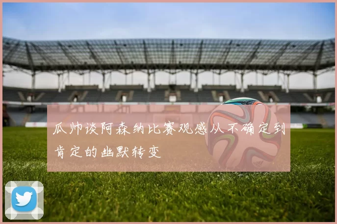瓜帅谈阿森纳比赛观感从不确定到肯定的幽默转变