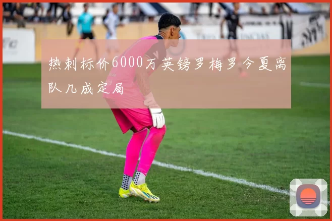 热刺标价6000万英镑罗梅罗今夏离队几成定局