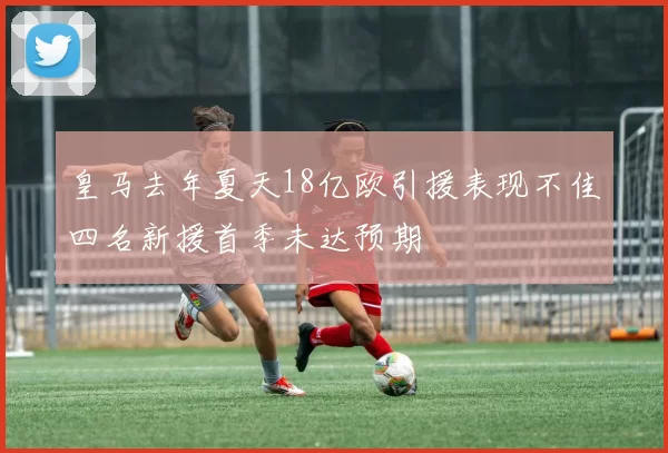 皇马去年夏天18亿欧引援表现不佳四名新援首季未达预期