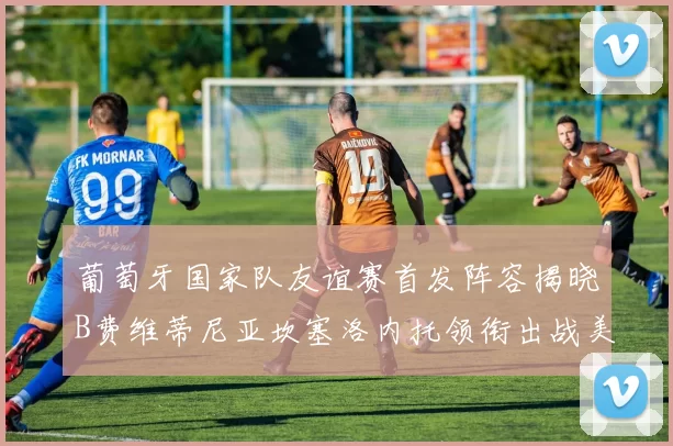葡萄牙国家队友谊赛首发阵容揭晓B费维蒂尼亚坎塞洛内托领衔出战美国