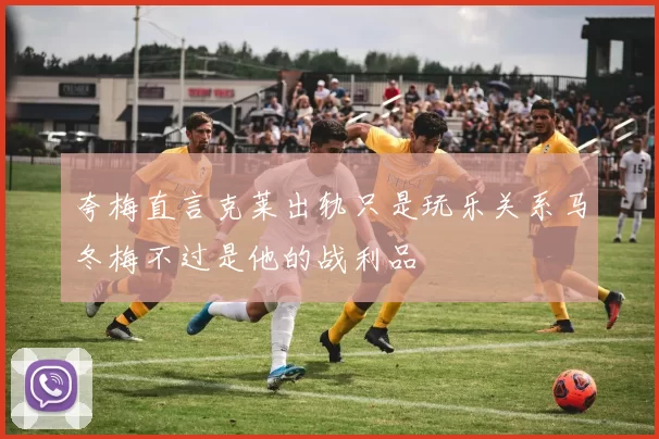 夸梅直言克莱出轨只是玩乐关系马冬梅不过是他的战利品