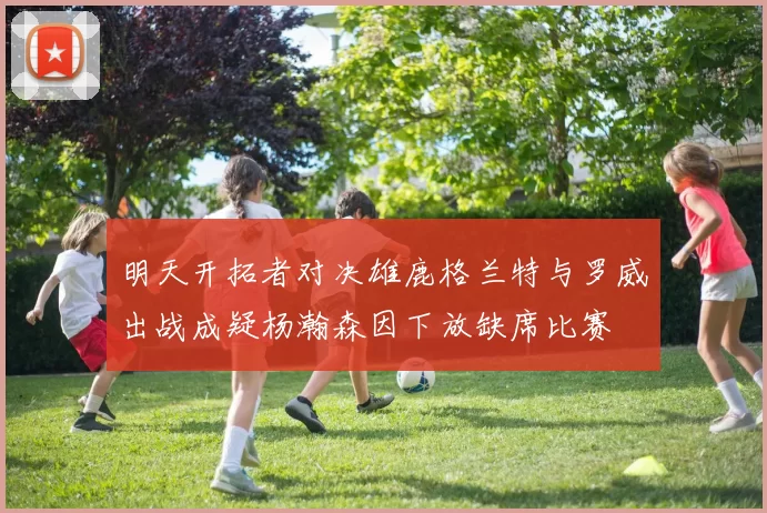 明天开拓者对决雄鹿格兰特与罗威出战成疑杨瀚森因下放缺席比赛