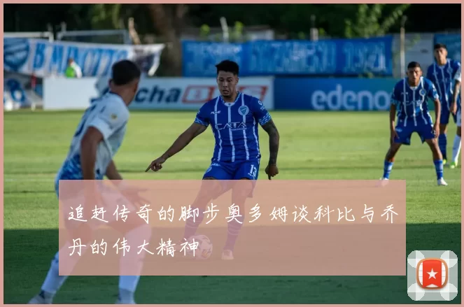 追赶传奇的脚步奥多姆谈科比与乔丹的伟大精神