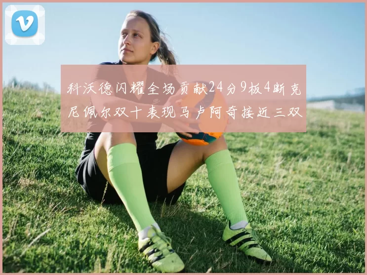 科沃德闪耀全场贡献24分9板4断克尼佩尔双十表现马卢阿奇接近三双助力球队胜利