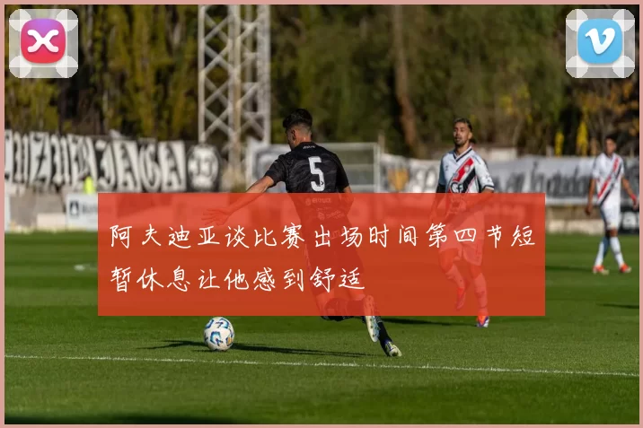 阿夫迪亚谈比赛出场时间第四节短暂休息让他感到舒适