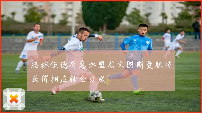 格林伍德有意加盟尤文图斯曼联将获得相应转会分成